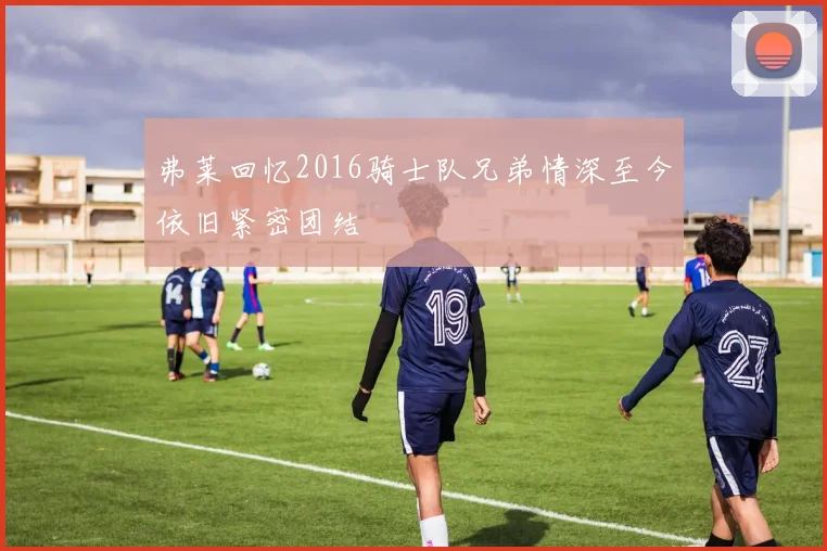 弗莱回忆2016骑士队兄弟情深至今依旧紧密团结
