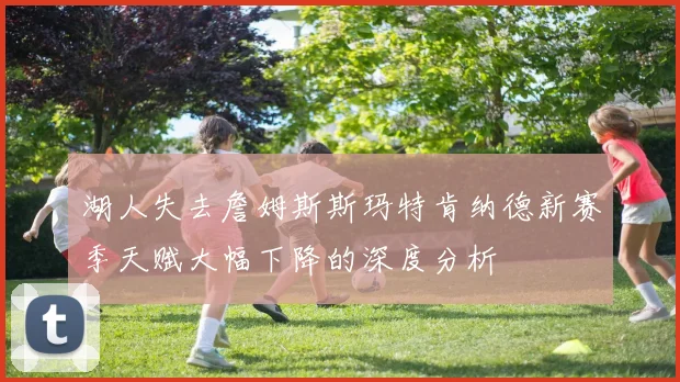 湖人失去詹姆斯斯玛特肯纳德新赛季天赋大幅下降的深度分析