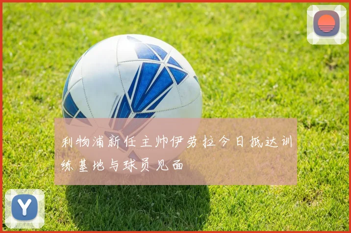 利物浦新任主帅伊劳拉今日抵达训练基地与球员见面