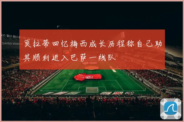 莫拉蒂回忆梅西成长历程称自己助其顺利进入巴萨一线队