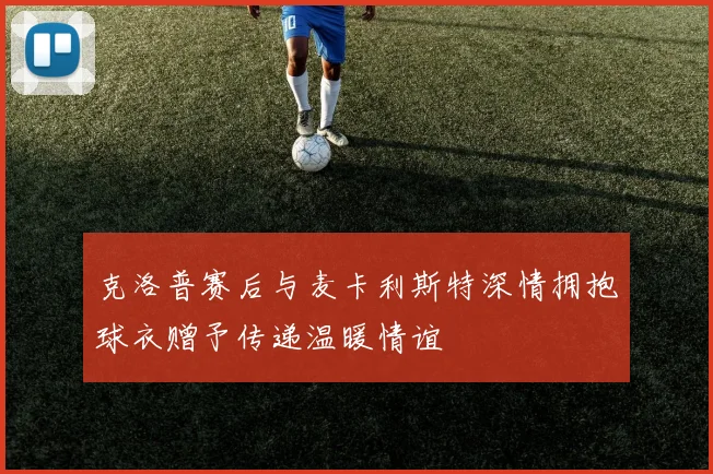 克洛普赛后与麦卡利斯特深情拥抱球衣赠予传递温暖情谊