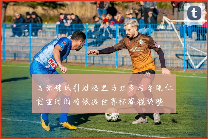 马竞确认引进格里马尔多与李刚仁官宣时间将依据世界杯赛程调整