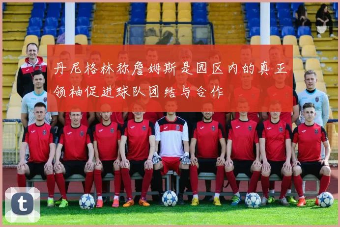 丹尼格林称詹姆斯是园区内的真正领袖促进球队团结与合作
