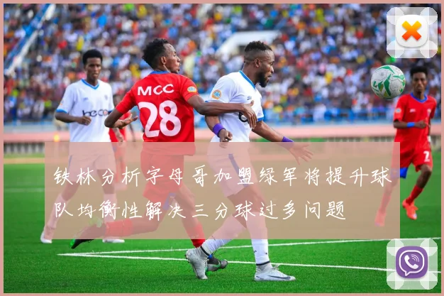 铁林分析字母哥加盟绿军将提升球队均衡性解决三分球过多问题