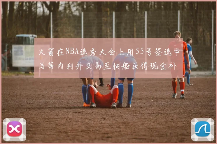 火箭在NBA选秀大会上用55号签选中马蒂内利并交易至快船获得现金补偿