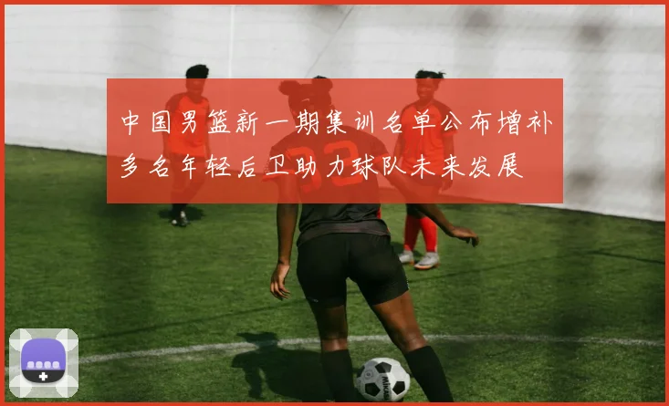 中国男篮新一期集训名单公布增补多名年轻后卫助力球队未来发展