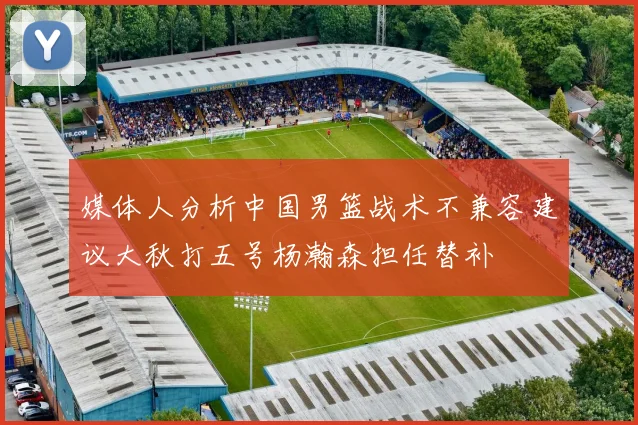 媒体人分析中国男篮战术不兼容建议大秋打五号杨瀚森担任替补