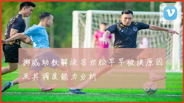 挪威助教解读吕尔松早早被换原因及其调度能力分析