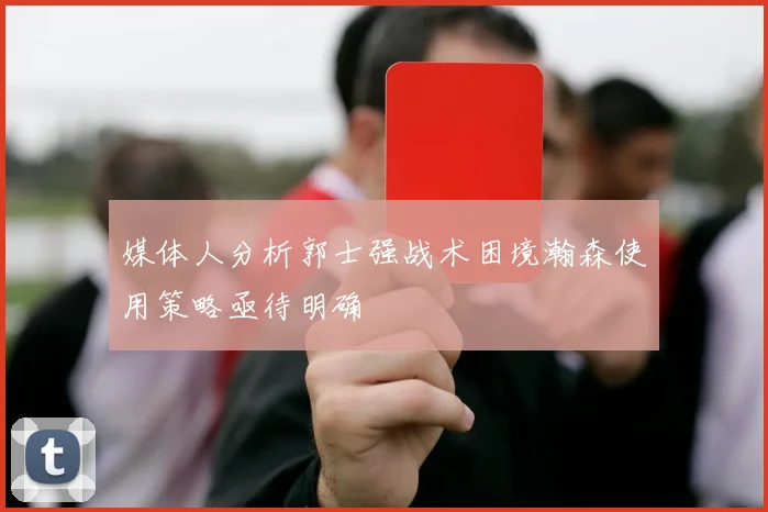 媒体人分析郭士强战术困境瀚森使用策略亟待明确