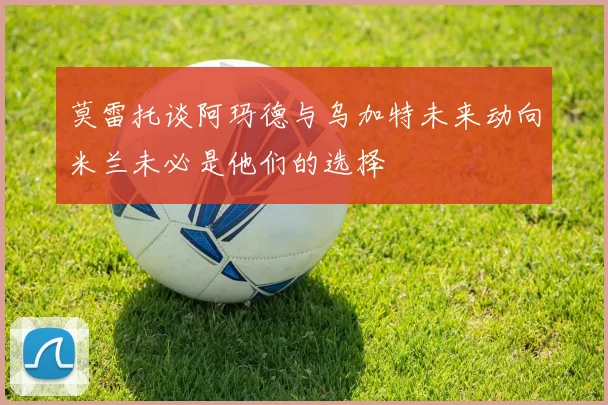 莫雷托谈阿玛德与乌加特未来动向米兰未必是他们的选择