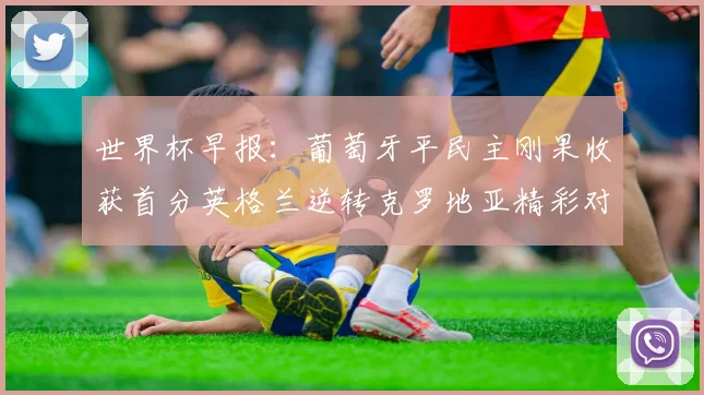 世界杯早报：葡萄牙平民主刚果收获首分英格兰逆转克罗地亚精彩对决